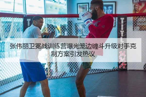 张伟丽卫冕战训练营曝光笼边缠斗升级对手克制方案引发热议（QIANYISPORTS）