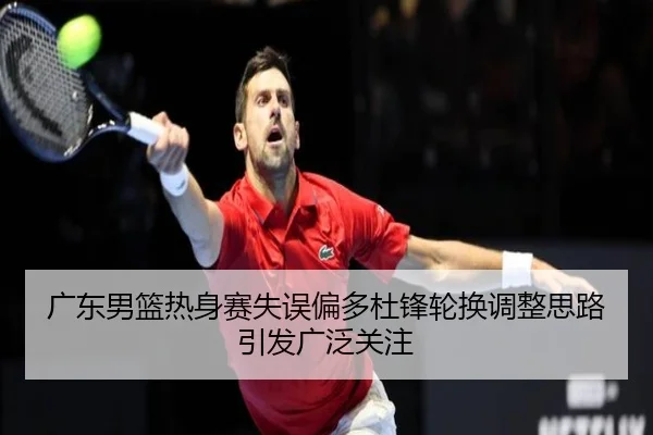 广东男篮热身赛失误偏多杜锋轮换调整思路引发广泛关注（QIANYISPORTS）